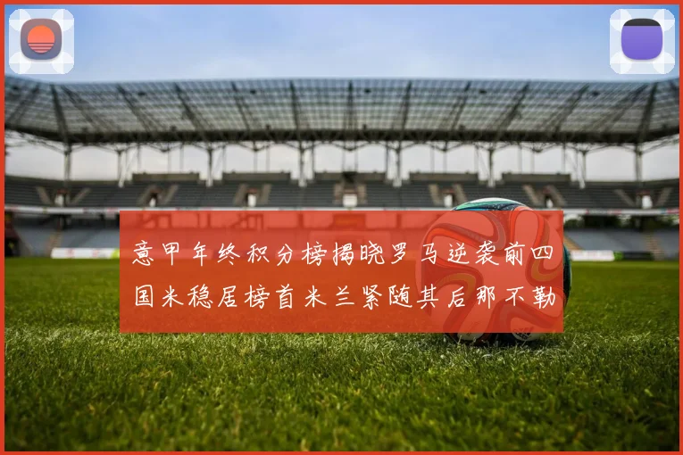 意甲年终积分榜揭晓罗马逆袭前四国米稳居榜首米兰紧随其后那不勒斯位列第三