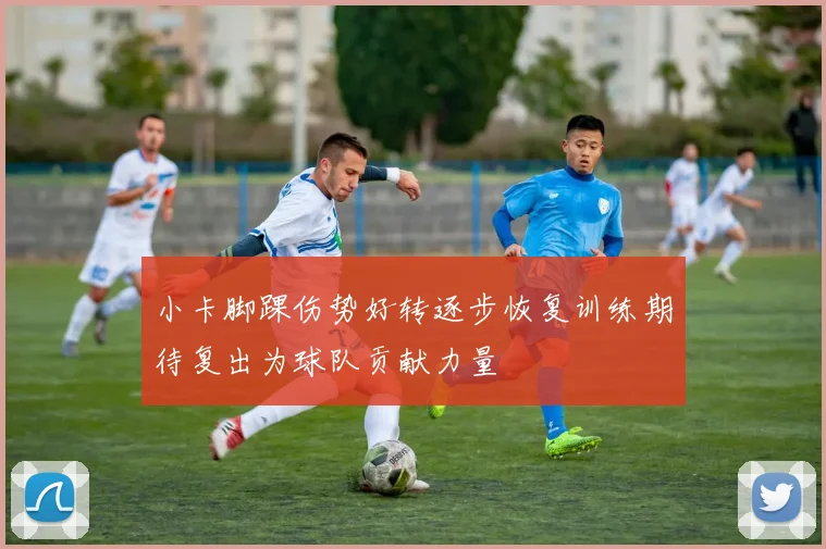 小卡脚踝伤势好转逐步恢复训练期待复出为球队贡献力量