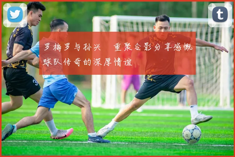 罗梅罗与孙兴慜重聚合影分享感慨球队传奇的深厚情谊