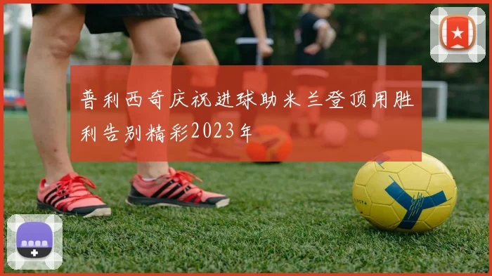 普利西奇庆祝进球助米兰登顶用胜利告别精彩2023年