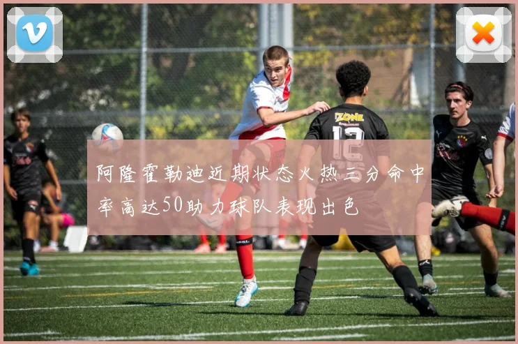 阿隆霍勒迪近期状态火热三分命中率高达50助力球队表现出色