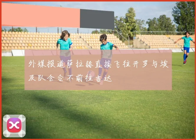 外媒报道萨拉赫直接飞往开罗与埃及队会合不前往吉达