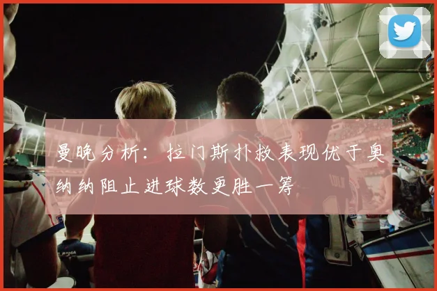 曼晚分析：拉门斯扑救表现优于奥纳纳阻止进球数更胜一筹