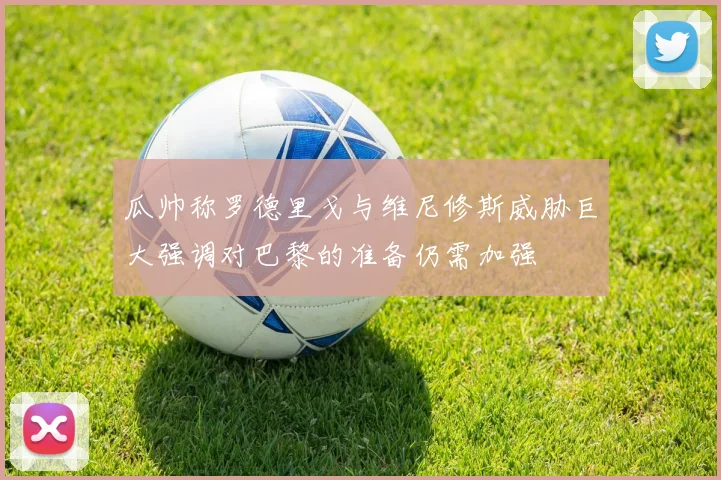 瓜帅称罗德里戈与维尼修斯威胁巨大强调对巴黎的准备仍需加强