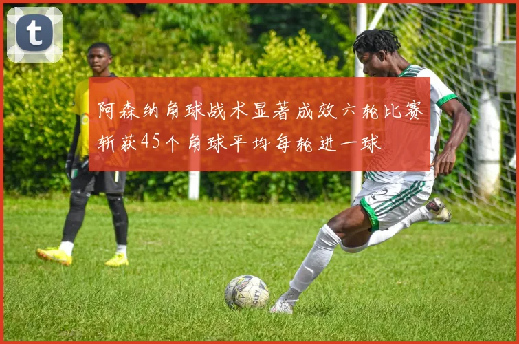 阿森纳角球战术显著成效六轮比赛斩获45个角球平均每轮进一球