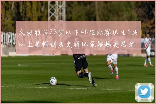 文班雅马23岁以下46场比赛送出5次以上盖帽创历史新纪录超越奥尼尔