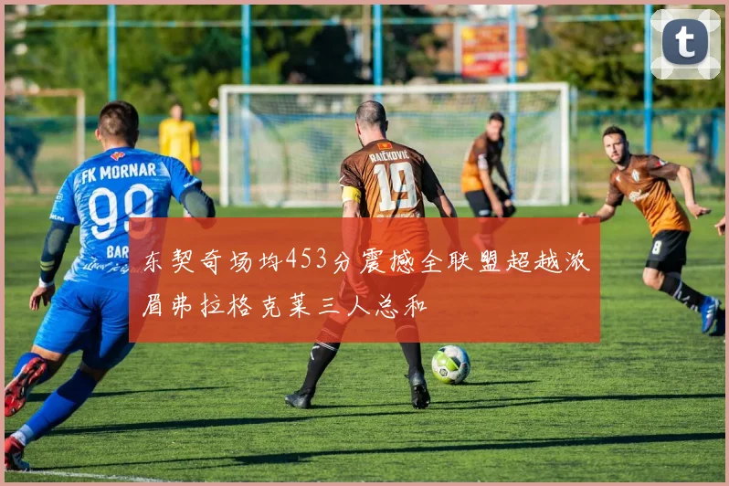 东契奇场均453分震撼全联盟超越浓眉弗拉格克莱三人总和