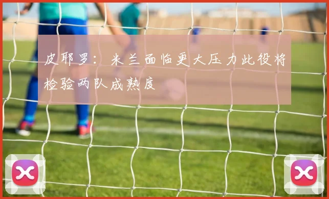 皮耶罗：米兰面临更大压力此役将检验两队成熟度
