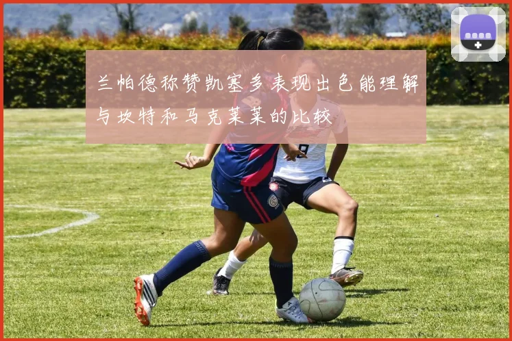 兰帕德称赞凯塞多表现出色能理解与坎特和马克莱莱的比较