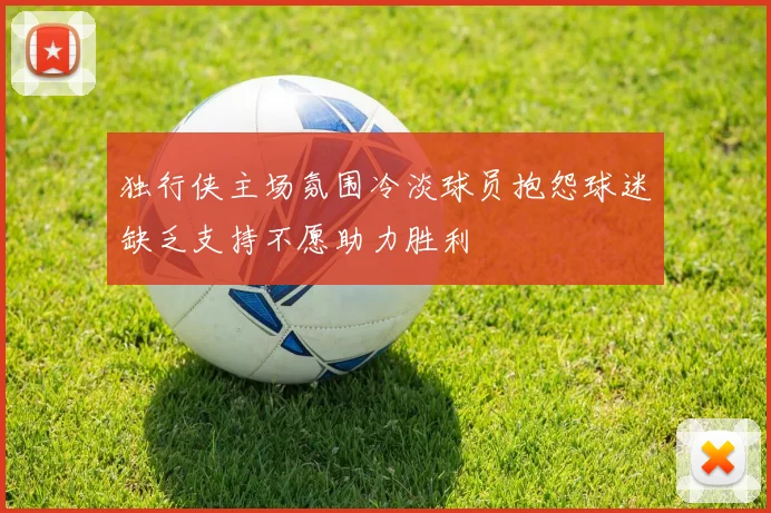 独行侠主场氛围冷淡球员抱怨球迷缺乏支持不愿助力胜利