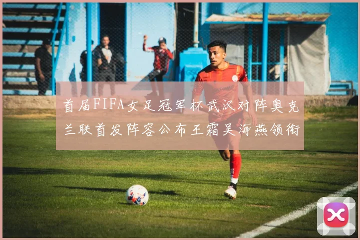 首届FIFA女足冠军杯武汉对阵奥克兰联首发阵容公布王霜吴海燕领衔出战