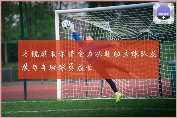 方镜淇表示将全力以赴助力球队发展与年轻球员成长