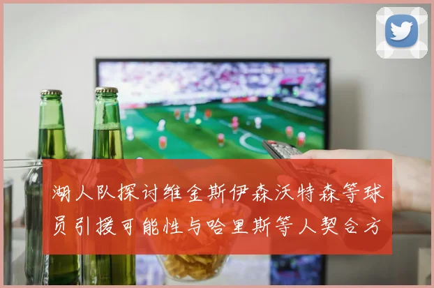 湖人队探讨维金斯伊森沃特森等球员引援可能性与哈里斯等人契合方向
