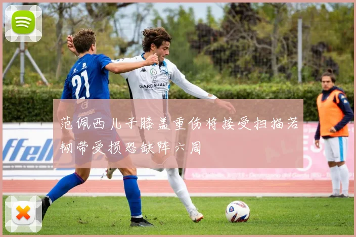 范佩西儿子膝盖重伤将接受扫描若韧带受损恐缺阵六周