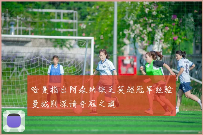 哈曼指出阿森纳缺乏英超冠军经验曼城则深谙夺冠之道
