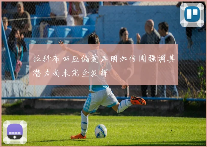 拉科布回应偏爱库明加传闻强调其潜力尚未完全发挥