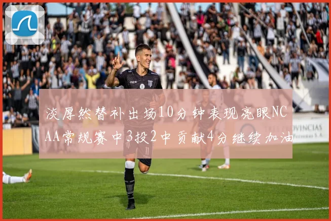 淡厚然替补出场10分钟表现亮眼NCAA常规赛中3投2中贡献4分继续加油