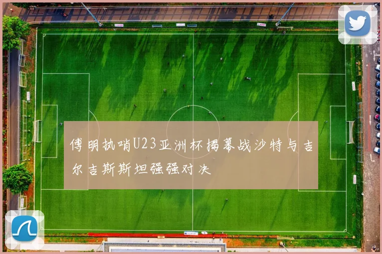 傅明执哨U23亚洲杯揭幕战沙特与吉尔吉斯斯坦强强对决