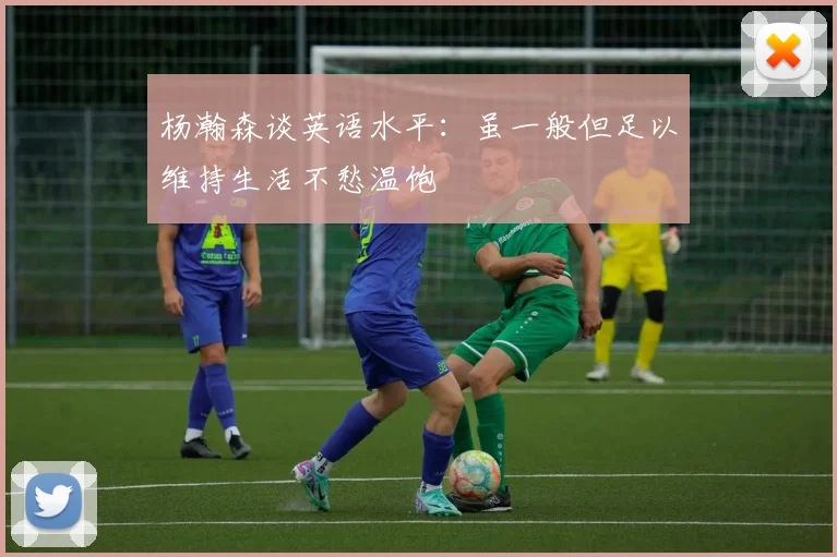 杨瀚森谈英语水平：虽一般但足以维持生活不愁温饱