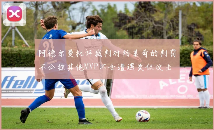 阿德尔曼批评裁判对约基奇的判罚不公称其他MVP不会遭遇类似攻击