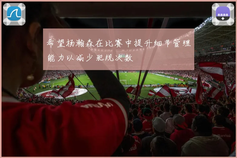 希望杨瀚森在比赛中提升细节管理能力以减少犯规次数