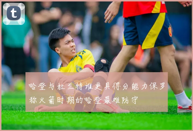 哈登与杜兰特谁更具得分能力保罗称火箭时期的哈登最难防守