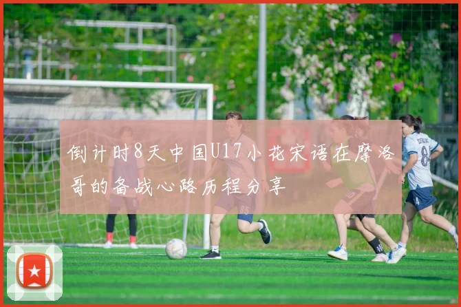 倒计时8天中国U17小花宋语在摩洛哥的备战心路历程分享