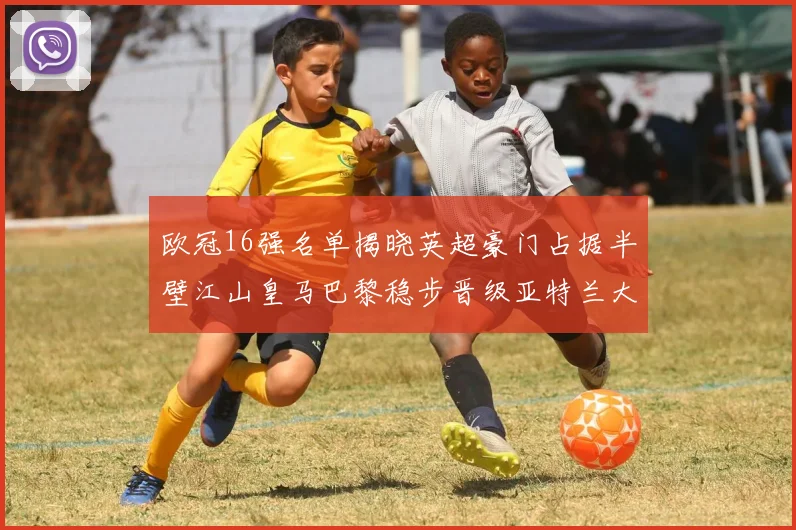 欧冠16强名单揭晓英超豪门占据半壁江山皇马巴黎稳步晋级亚特兰大独撑意甲希望
