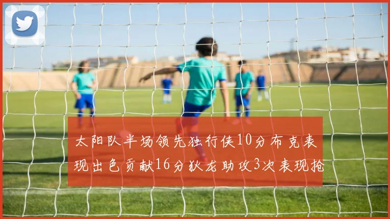 太阳队半场领先独行侠10分布克表现出色贡献16分狄龙助攻3次表现抢眼