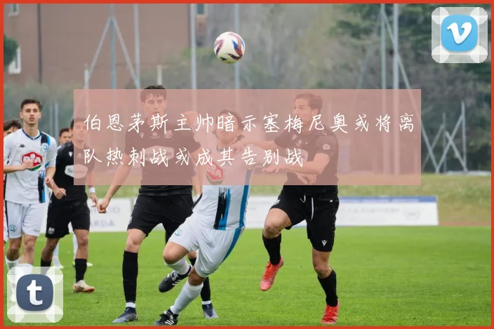 伯恩茅斯主帅暗示塞梅尼奥或将离队热刺战或成其告别战
