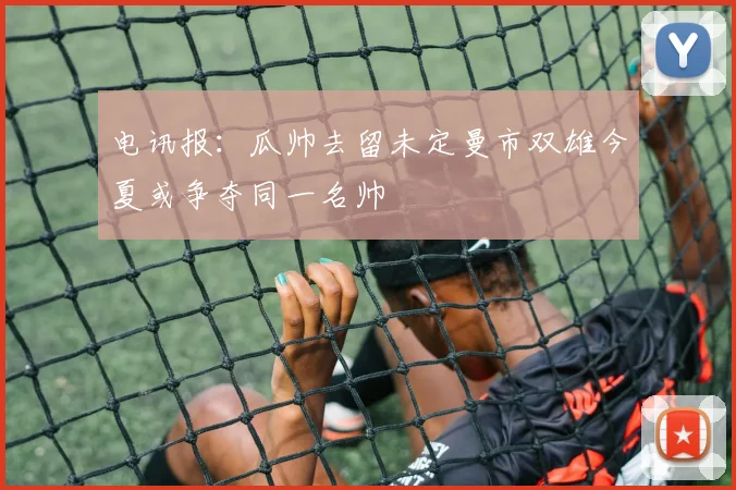 电讯报：瓜帅去留未定曼市双雄今夏或争夺同一名帅