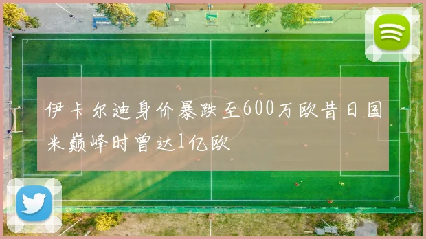 伊卡尔迪身价暴跌至600万欧昔日国米巅峰时曾达1亿欧