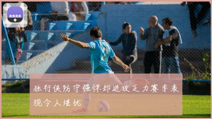 独行侠防守强悍却进攻乏力赛季表现令人堪忧