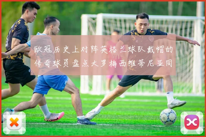 欧冠历史上对阵英格兰球队戴帽的传奇球员盘点大罗梅西维蒂尼亚同样在列