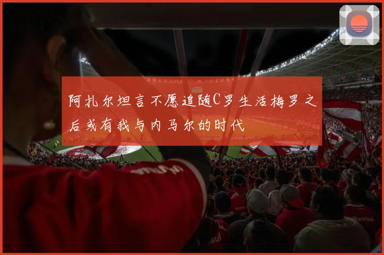 阿扎尔坦言不愿追随C罗生活梅罗之后或有我与内马尔的时代