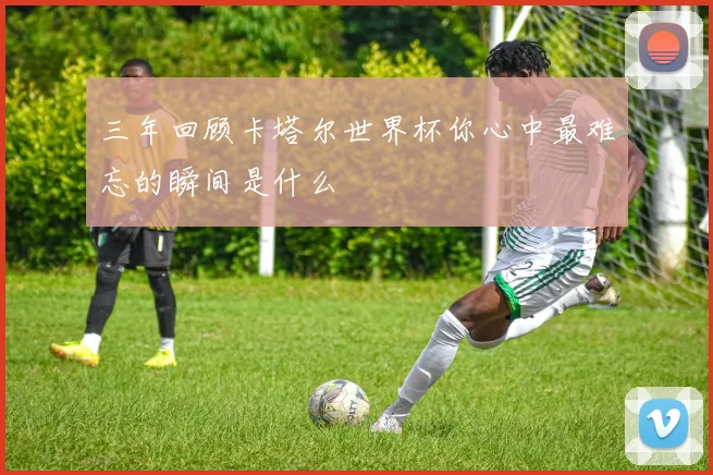 三年回顾卡塔尔世界杯你心中最难忘的瞬间是什么