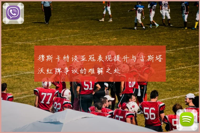 穆斯卡特谈亚冠表现提升与古斯塔沃红牌争议的难解之处