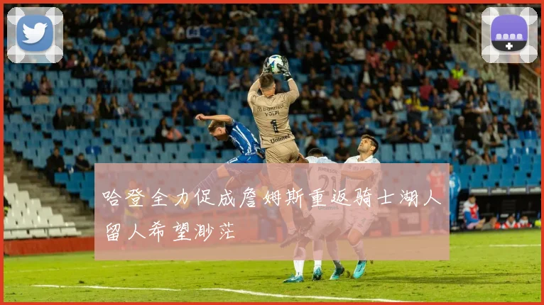 哈登全力促成詹姆斯重返骑士湖人留人希望渺茫