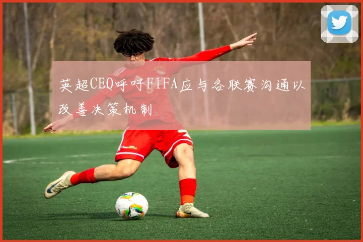 英超CEO呼吁FIFA应与各联赛沟通以改善决策机制