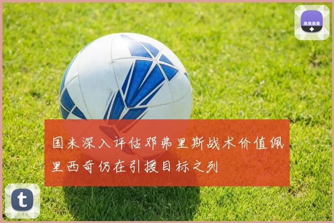 国米深入评估邓弗里斯战术价值佩里西奇仍在引援目标之列