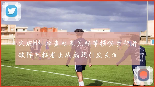 文班MRI检查结果无韧带损伤步行者缺阵开拓者出战成疑引发关注