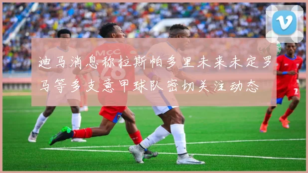 迪马消息称拉斯帕多里未来未定罗马等多支意甲球队密切关注动态